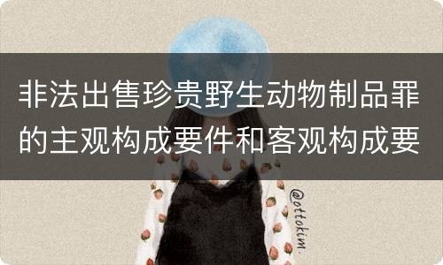 非法出售珍贵野生动物制品罪的主观构成要件和客观构成要件是哪些