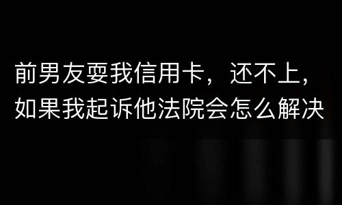 前男友耍我信用卡，还不上，如果我起诉他法院会怎么解决