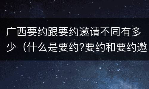 广西要约跟要约邀请不同有多少（什么是要约?要约和要约邀请有何区别）