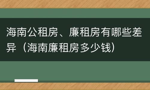 海南公租房、廉租房有哪些差异(海南廉租房多少钱)