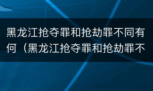 黑龙江抢夺罪和抢劫罪不同有何（黑龙江抢夺罪和抢劫罪不同有何处）