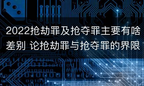 2022抢劫罪及抢夺罪主要有啥差别 论抢劫罪与抢夺罪的界限