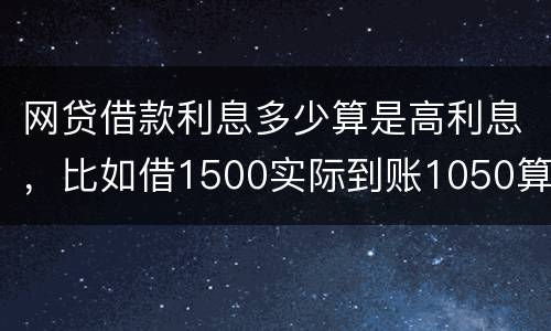 网贷借款利息多少算是高利息，比如借1500实际到账1050算高利息