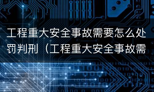 工程重大安全事故需要怎么处罚判刑（工程重大安全事故需要怎么处罚判刑的）