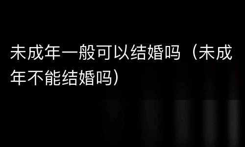 未成年一般可以结婚吗（未成年不能结婚吗）