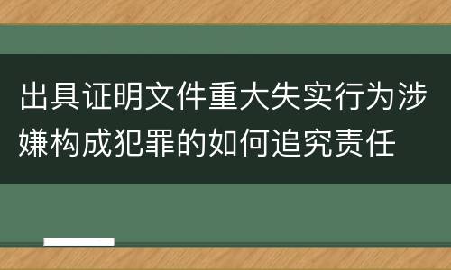 出具证明文件重大失实行为涉嫌构成犯罪的如何追究责任