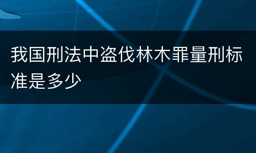 我国刑法中盗伐林木罪量刑标准是多少