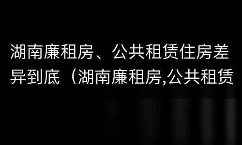 湖南廉租房、公共租赁住房差异到底（湖南廉租房,公共租赁住房差异到底多少）