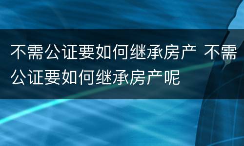 不需公证要如何继承房产 不需公证要如何继承房产呢