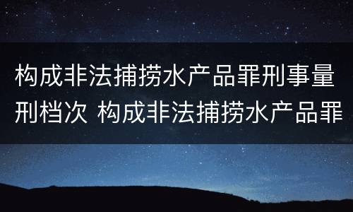 构成非法捕捞水产品罪刑事量刑档次 构成非法捕捞水产品罪刑事量刑档次是多少