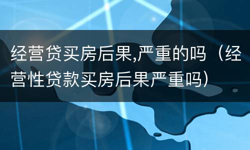 经营贷买房后果,严重的吗（经营性贷款买房后果严重吗）