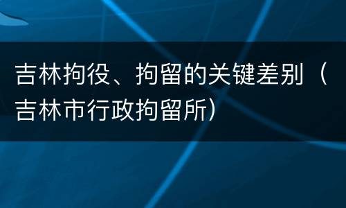 吉林拘役、拘留的关键差别（吉林市行政拘留所）