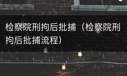 检察院刑拘后批捕（检察院刑拘后批捕流程）