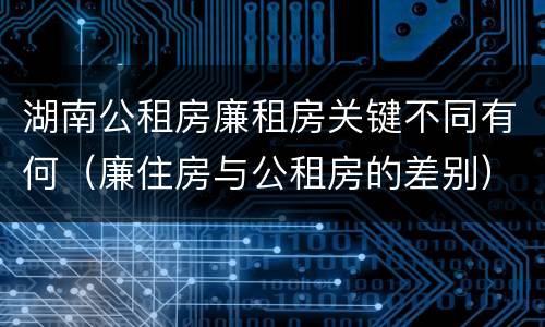 湖南公租房廉租房关键不同有何（廉住房与公租房的差别）
