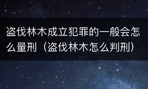 盗伐林木成立犯罪的一般会怎么量刑（盗伐林木怎么判刑）