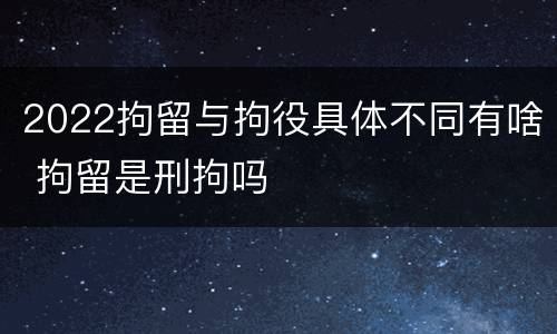 2022拘留与拘役具体不同有啥 拘留是刑拘吗