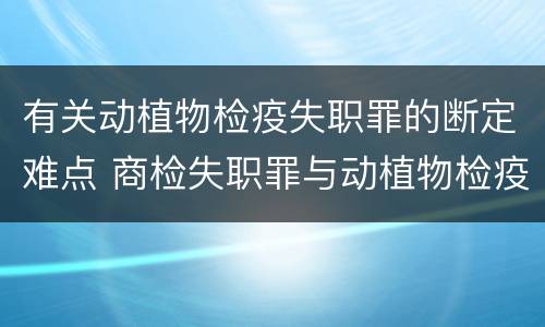 有关动植物检疫失职罪的断定难点 商检失职罪与动植物检疫失职罪的区别在于