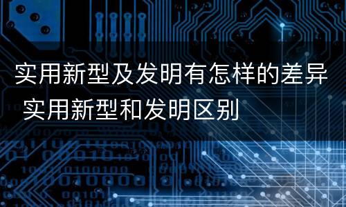 实用新型及发明有怎样的差异 实用新型和发明区别