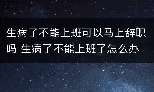 生病了不能上班可以马上辞职吗 生病了不能上班了怎么办