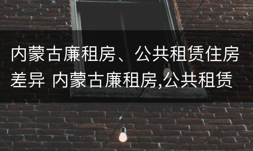 内蒙古廉租房、公共租赁住房差异 内蒙古廉租房,公共租赁住房差异原因