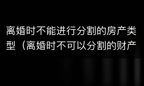 离婚时不能进行分割的房产类型（离婚时不可以分割的财产）