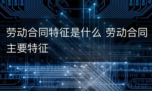 劳动合同特征是什么 劳动合同主要特征