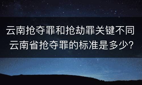 云南抢夺罪和抢劫罪关键不同 云南省抢夺罪的标准是多少?
