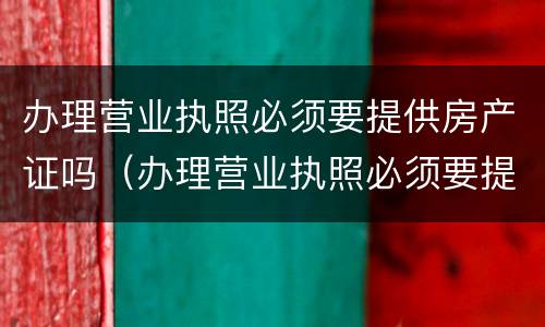 办理营业执照必须要提供房产证吗（办理营业执照必须要提供房产证吗）