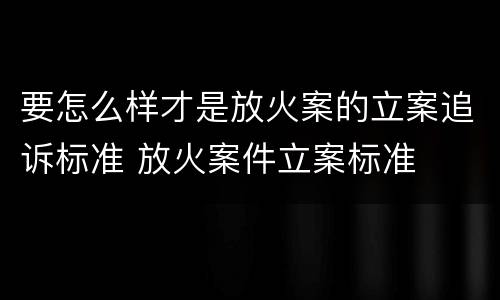 要怎么样才是放火案的立案追诉标准 放火案件立案标准