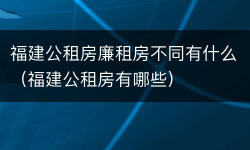 福建公租房廉租房不同有什么（福建公租房有哪些）