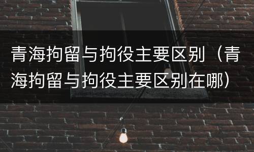 青海拘留与拘役主要区别（青海拘留与拘役主要区别在哪）