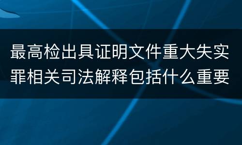 最高检出具证明文件重大失实罪相关司法解释包括什么重要规定