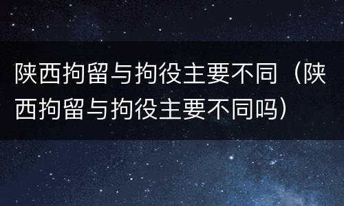 陕西拘留与拘役主要不同（陕西拘留与拘役主要不同吗）