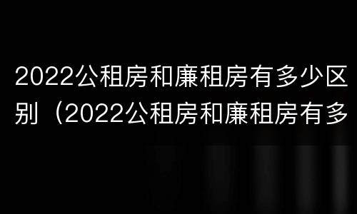 2022公租房和廉租房有多少区别（2022公租房和廉租房有多少区别呢）