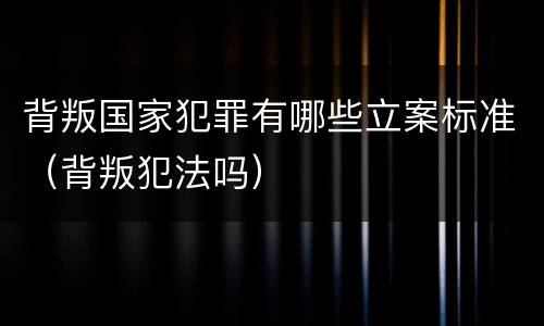 背叛国家犯罪有哪些立案标准（背叛犯法吗）