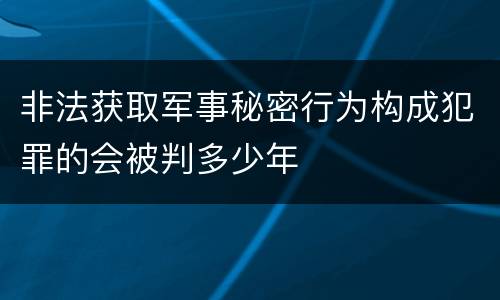 非法获取军事秘密行为构成犯罪的会被判多少年