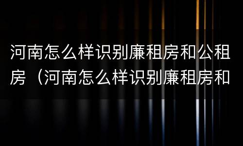 河南怎么样识别廉租房和公租房（河南怎么样识别廉租房和公租房信息）