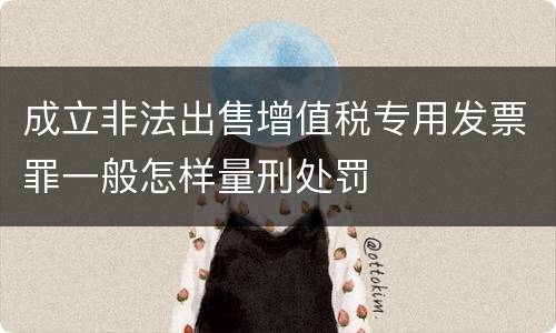 成立非法出售增值税专用发票罪一般怎样量刑处罚