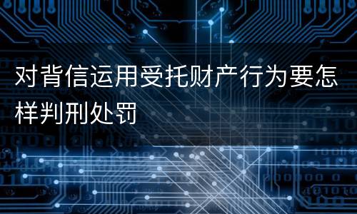 对背信运用受托财产行为要怎样判刑处罚