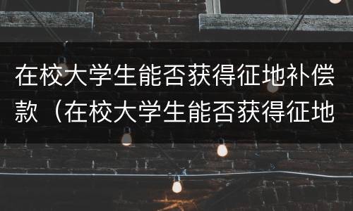 在校大学生能否获得征地补偿款（在校大学生能否获得征地补偿款项）