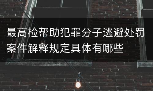最高检帮助犯罪分子逃避处罚案件解释规定具体有哪些