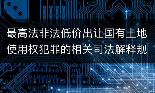 最高法非法低价出让国有土地使用权犯罪的相关司法解释规定有什么内容