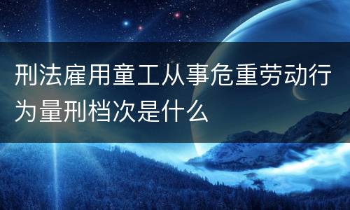 刑法雇用童工从事危重劳动行为量刑档次是什么