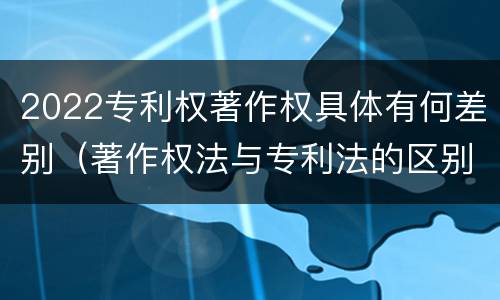 2022专利权著作权具体有何差别（著作权法与专利法的区别）