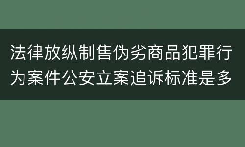 法律放纵制售伪劣商品犯罪行为案件公安立案追诉标准是多少