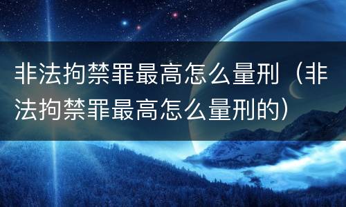 非法拘禁罪最高怎么量刑（非法拘禁罪最高怎么量刑的）