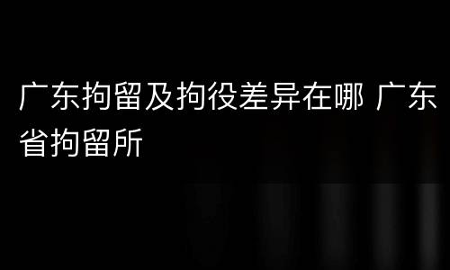 广东拘留及拘役差异在哪 广东省拘留所