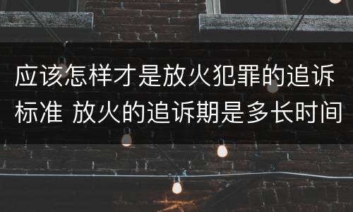应该怎样才是放火犯罪的追诉标准 放火的追诉期是多长时间