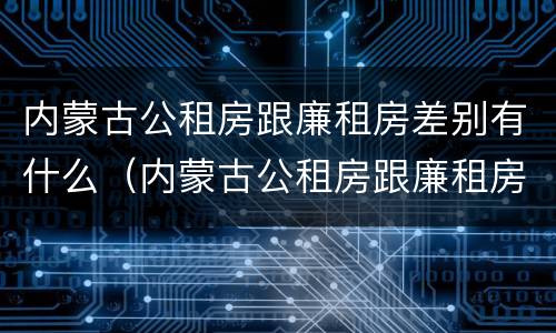 内蒙古公租房跟廉租房差别有什么（内蒙古公租房跟廉租房差别有什么不同）