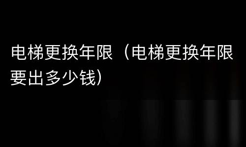 电梯更换年限（电梯更换年限要出多少钱）